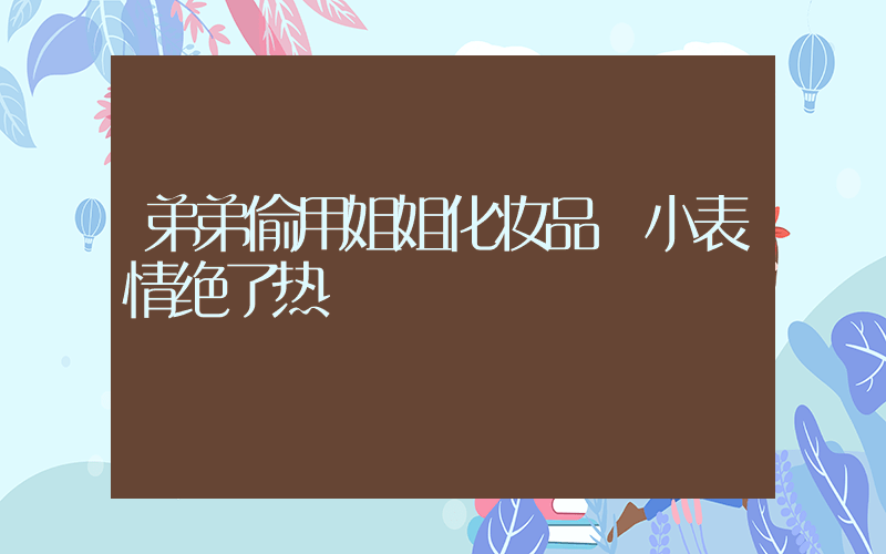 弟弟偷用姐姐化妆品 小表情绝了热
